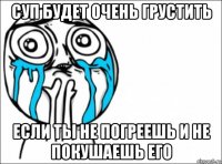 суп будет очень грустить если ты не погреешь и не покушаешь его