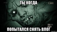 ты когда попытался снять влог