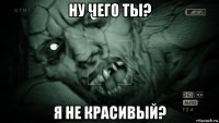 ну чего ты? я не красивый?