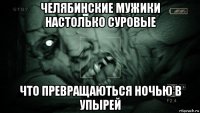 челябинские мужики настолько суровые что превращаються ночью в упырей