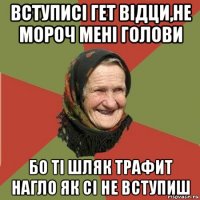 вступисі гет відци,не мороч мені голови бо ті шляк трафит нагло як сі не вступиш