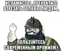 исламисты , прекратите отрезать головы людям , пользуйтесь современным оружием !