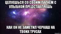 целуешься со своим парнем с улыбкой представляешь как он не заметил черкаш на твоих трусах