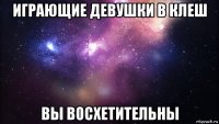 играющие девушки в клеш вы восхетительны