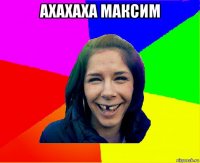 ахахаха максим 