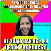 то чувство когда спрашивают: есть ли у тебя вторая половинка? не знаю как вы, а я целой родилась))