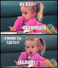 НУ ВОТ НАКОНЕЦТО А МАМА ТЫ ЗДЕСЬ!? (АБЛОМ)