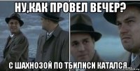 ну,как провел вечер? с шахнозой по тбилиси катался...