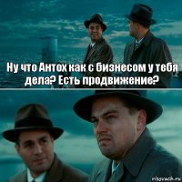 Ну что Антох как с бизнесом у тебя дела? Есть продвижение? 