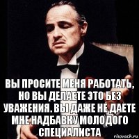 Вы просите меня работать, но вы делаете это без уважения. Вы даже не даете мне надбавку молодого специалиста