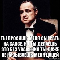 ты просишь меня сыграть на саксе, но ты делаешь это без уважения ты даже не называешь меня цацей