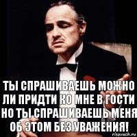 ты спрашиваешь можно ли придти ко мне в гости но ты спрашиваешь меня об этом без уважения!