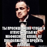 ты просишь меня чтобы я отпустил тебя из мафиозного клана, ну продолжай так просить дальше