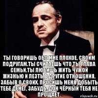 Ты говоришь обо мне плохое, своим подругам.Ты считаешь что ты глава семьи.Ты любишь жить чужой жизнью и лезть в другие отношения, забыв о своих. Просишь меня добыть тебе денег, забудь. Дон Чёрный тебя не прощает.