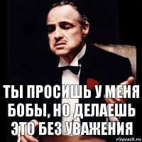 Ты просишь у меня бобы, но делаешь это без уважения