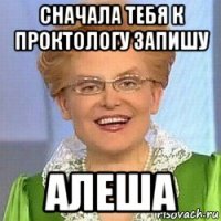 сначала тебя к проктологу запишу алеша