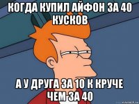 когда купил айфон за 40 кусков а у друга за 10 к круче чем за 40