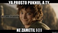 ya prosto puknul, a ty ne zametil (@)