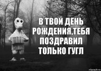 В твой день рождения,тебя поздравил только гугл