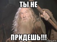 ты не придешь!!!