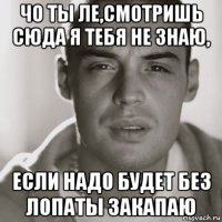 чо ты ле,смотришь сюда я тебя не знаю, если надо будет без лопаты закапаю