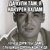 да хули там, я накурен вхлам хочеш дури тебе дам, слышишь дурень иди сюда