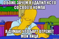 о боже зачем я удалил кс го со своего компа я думаю что барт отрежет мои яйца