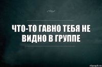 Что-то гавно тебя не видно в группе