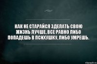 Как не старайся зделать свою жизнь лучше, все равно либо попадешь в психушку, либо умрешь.