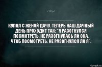 Купил с женой дачу. Теперь наш дачный день проходит так: "Я разогнулся посмотреть, не разогнулась ли она, чтоб посмотреть, не разогнулся ли я".