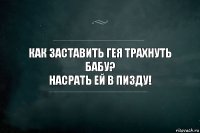 Как заставить гея трахнуть бабу?
Насрать ей в пизду!