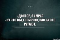 - Доктор, я умру?
- Ну что Вы, голубчик, нас за это ругают.