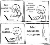 Так, какой-то мем Когда пытаешься трахать девушку в анал Без смазки... Мир слишком испорчен