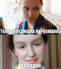 ты выгледишна наркоманку Да ладно