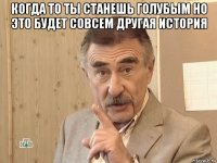 когда то ты станешь голубым но это будет совсем другая история 