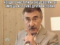 когда то наступит конец света и ты умрешь и это уже другая история 