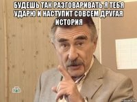 будешь так разговаривать я тебя ударю и наступит совсем другая история 