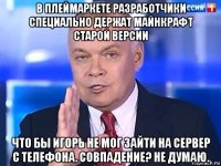 в плеймаркете разработчики специально держат майнкрафт старой версии что бы игорь не мог зайти на сервер с телефона. совпадение? не думаю.