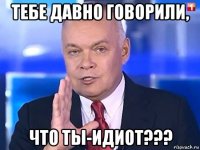 тебе давно говорили, что ты-идиот???