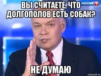 вы считаете, что долгополов есть собак? не думаю