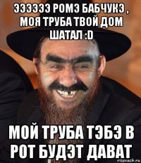 ээээээ ромэ бабчукэ , моя труба твой дом шатал :d мой труба тэбэ в рот будэт дават