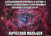 большевики врывались в церкви. а теперь большевики стали попами и врываются куда хотят. вячеслав мальцев