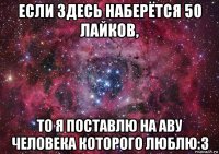 если здесь наберётся 50 лайков, то я поставлю на аву человека которого люблю:3