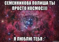 семенникова полиша ты просто космос))) я люблю тебя :*