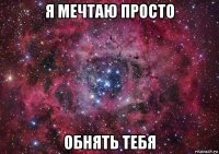 я мечтаю просто обнять тебя