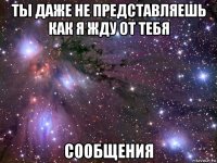 ты даже не представляешь как я жду от тебя сообщения