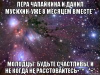 лера чапайкина и данил мусихин-уже 8 месяцем вместе** молодцы* будьте счастливы, и не когда не расстовайтесь•°^_^•°