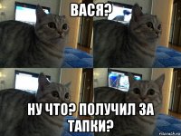 вася? ну что? получил за тапки?