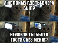 я не пойму где ты вчера был? неужели ты был в гостях без меня!?