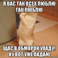 я вас так всех люблю так люблю щас в обморок упаду! ну вот уже падаю